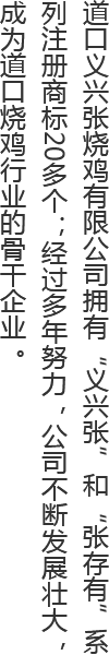 道口义兴张烧鸡有限公司拥有“义兴张”和“张存有”系列注册商标20多个；经过多年努力，公司不断发展壮大，成为道口烧鸡行业的骨干企业。